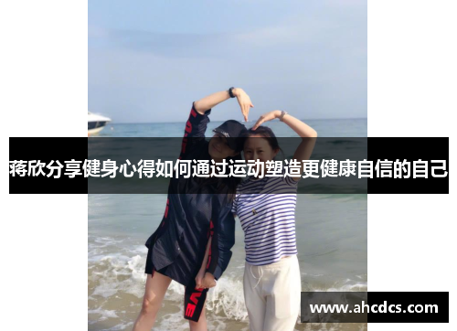 蒋欣分享健身心得如何通过运动塑造更健康自信的自己